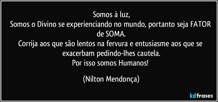 Somos à luz,
Somos o Divino se experienciando no mundo, portanto seja FATOR de SOMA.
Corrija aos que são lentos na fervura e entusiasme aos que se exacerbam pedindo-lhes cautela.
Por isso somos Humanos! (Nilton Mendonça)