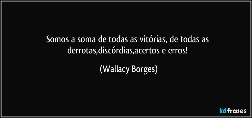 Somos a soma de todas as vitórias, de todas as derrotas,discórdias,acertos e erros! (Wallacy Borges)