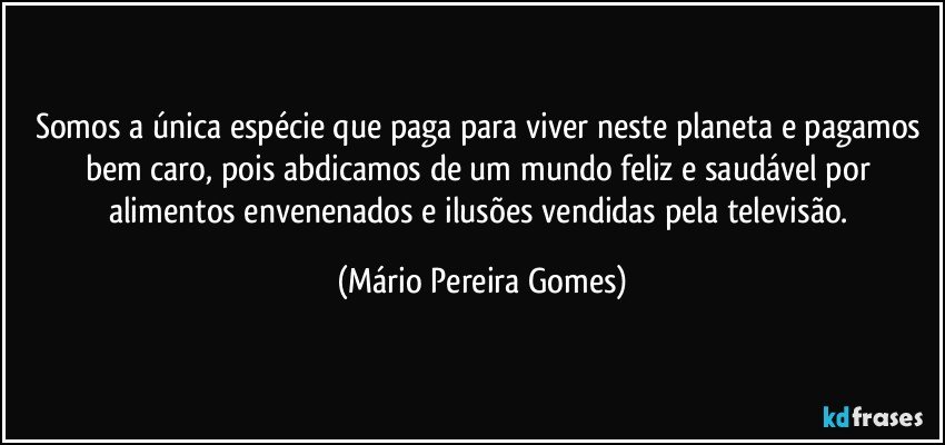 Somos a única espécie que paga para viver neste planeta e pagamos bem caro, pois abdicamos de um mundo feliz e saudável por alimentos envenenados e ilusões vendidas pela televisão. (Mário Pereira Gomes)