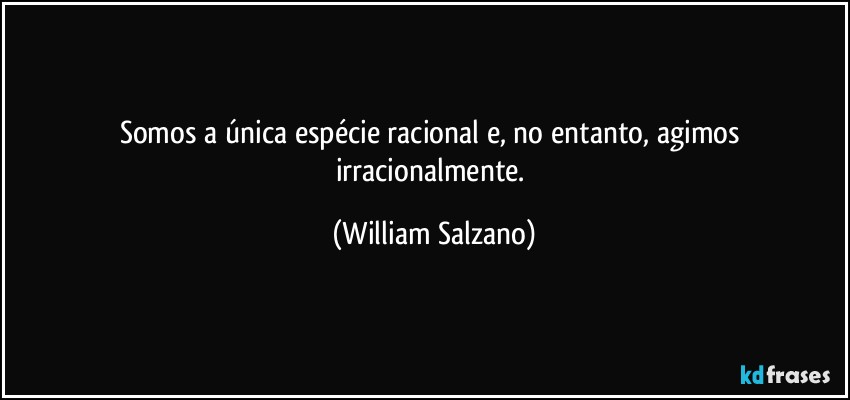 Somos a única espécie racional e, no entanto, agimos irracionalmente. (William Salzano)