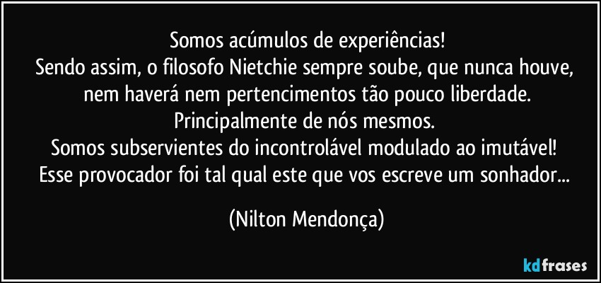 Somos acúmulos de experiências!
Sendo assim, o filosofo Nietchie sempre soube, que nunca houve, nem haverá nem pertencimentos tão pouco liberdade.
Principalmente de nós mesmos. 
Somos subservientes do incontrolável modulado ao imutável! 
Esse provocador foi tal qual este que vos escreve um sonhador... (Nilton Mendonça)