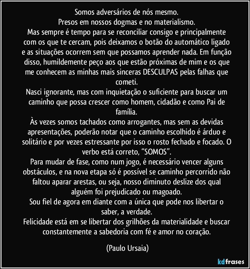 Somos adversários de nós mesmo. 
Presos em nossos dogmas e no materialismo. 
Mas sempre é tempo para se reconciliar consigo e principalmente com os que te cercam, pois deixamos o botão do automático ligado e as situações ocorrem sem que possamos aprender nada. Em função disso, humildemente peço aos que estão próximas de mim e os que me conhecem as minhas mais sinceras DESCULPAS pelas falhas que cometi. 
Nasci ignorante, mas com inquietação o suficiente para buscar um caminho que possa crescer como homem, cidadão e como Pai de família. 
Às vezes somos tachados como arrogantes, mas sem as devidas apresentações, poderão notar que o caminho escolhido é árduo e solitário e por vezes estressante por isso o rosto fechado e focado. O verbo está correto, “SOMOS”. 
Para mudar de fase, como num jogo, é necessário vencer alguns obstáculos, e na nova etapa só é possível se caminho percorrido não faltou aparar arestas, ou seja, nosso diminuto deslize dos qual alguém foi prejudicado ou magoado. 
Sou fiel de agora em diante com a única que pode nos libertar o saber, a verdade. 
Felicidade está em se libertar dos grilhões da materialidade e buscar constantemente a sabedoria com fé e amor no coração. (Paulo Ursaia)