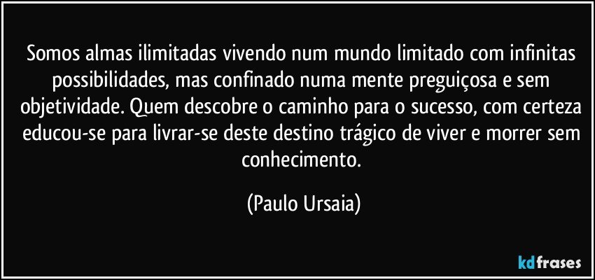 Somos almas ilimitadas vivendo num mundo limitado com infinitas possibilidades, mas confinado numa mente preguiçosa e sem objetividade. Quem descobre o caminho para o sucesso, com certeza educou-se para livrar-se deste destino trágico de viver e morrer sem conhecimento. (Paulo Ursaia)