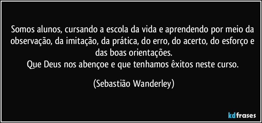 Somos alunos, cursando a escola da vida e aprendendo por meio da observação, da imitação, da prática, do erro, do acerto, do esforço e das boas orientações.
Que Deus nos abençoe e que tenhamos êxitos neste curso. (Sebastião Wanderley)