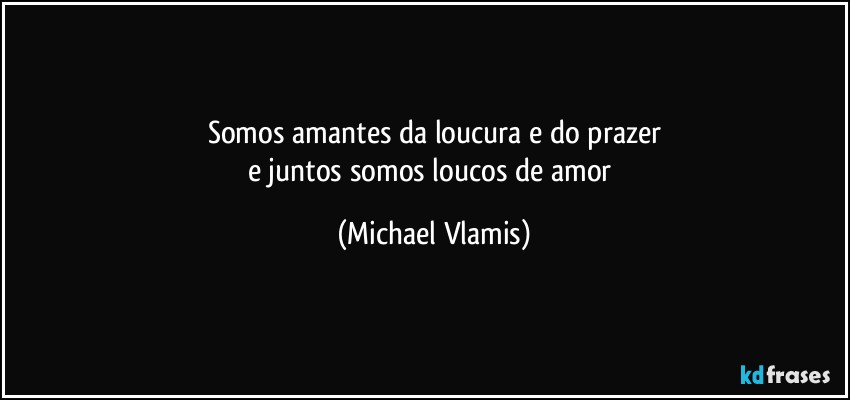 Somos amantes da loucura e do prazer
e juntos somos loucos de amor (Michael Vlamis)