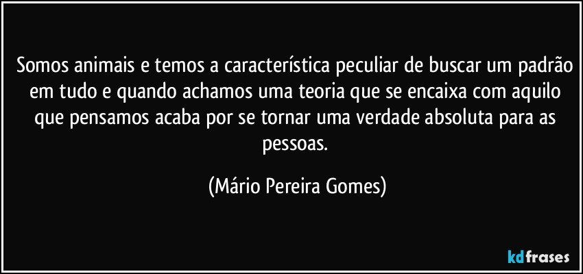 Somos animais e temos a característica peculiar de buscar um padrão em tudo e quando achamos uma teoria que se encaixa com aquilo que pensamos acaba por se tornar uma verdade absoluta para as pessoas. (Mário Pereira Gomes)