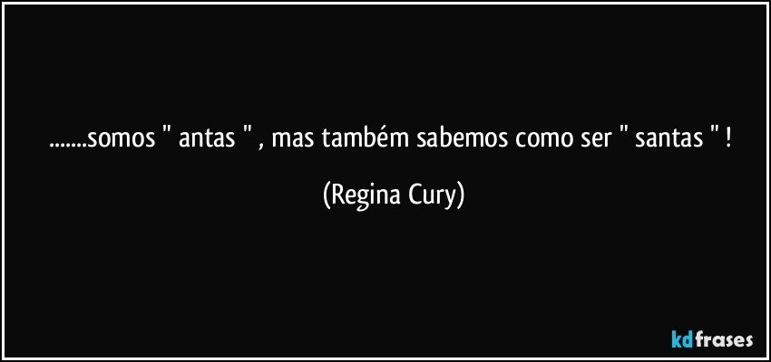 ...somos " antas " , mas também sabemos como  ser " santas " ! (Regina Cury)