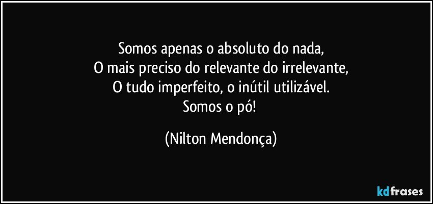 Somos apenas o absoluto do nada,
O mais preciso do relevante do irrelevante,
O tudo imperfeito, o inútil utilizável.
Somos o pó! (Nilton Mendonça)