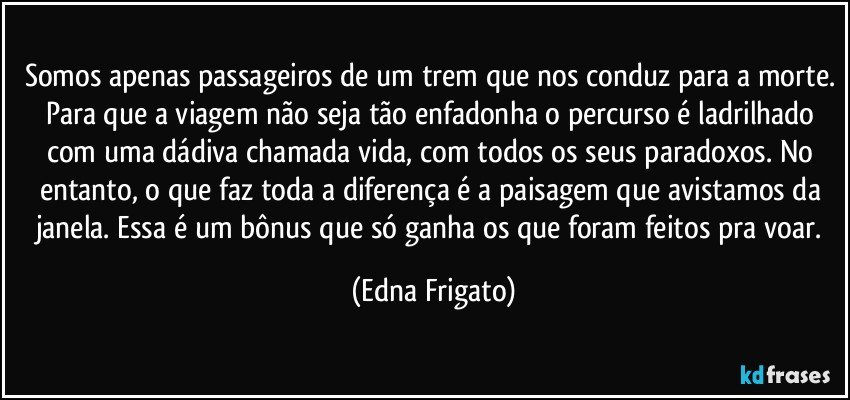 Somos apenas passageiros de um trem que nos conduz para a morte. Para que a viagem não seja tão enfadonha o percurso é ladrilhado com uma dádiva chamada vida, com todos os seus paradoxos.  No entanto, o que faz toda a diferença é a paisagem que avistamos da janela. Essa é um bônus que só ganha os que foram feitos pra voar. (Edna Frigato)