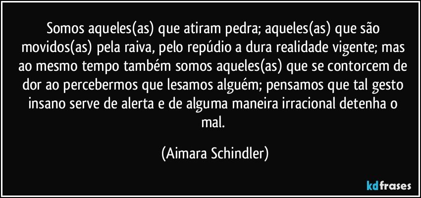 Somos aqueles(as) que atiram  pedra; aqueles(as) que são movidos(as) pela raiva, pelo repúdio a dura realidade vigente;  mas ao mesmo tempo também somos aqueles(as) que se contorcem de dor ao percebermos que lesamos alguém;  pensamos que tal gesto insano  serve de alerta e de alguma maneira irracional  detenha o mal. (Aimara Schindler)