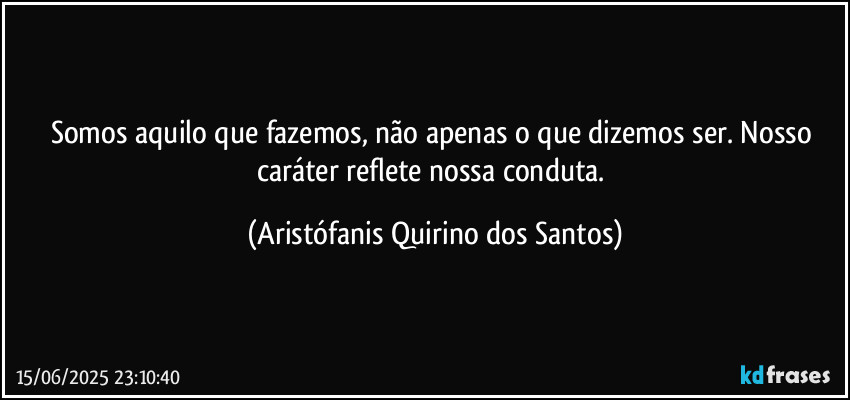 Somos aquilo que fazemos, não apenas o que dizemos ser. Nosso caráter reflete nossa conduta. (Aristófanis Quirino dos Santos)
