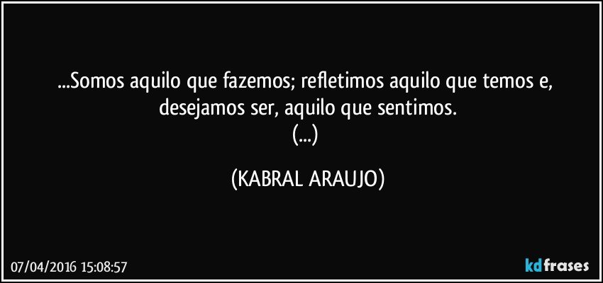 ...Somos aquilo que fazemos; refletimos aquilo que temos e, desejamos ser, aquilo que sentimos.
(...) (KABRAL ARAUJO)