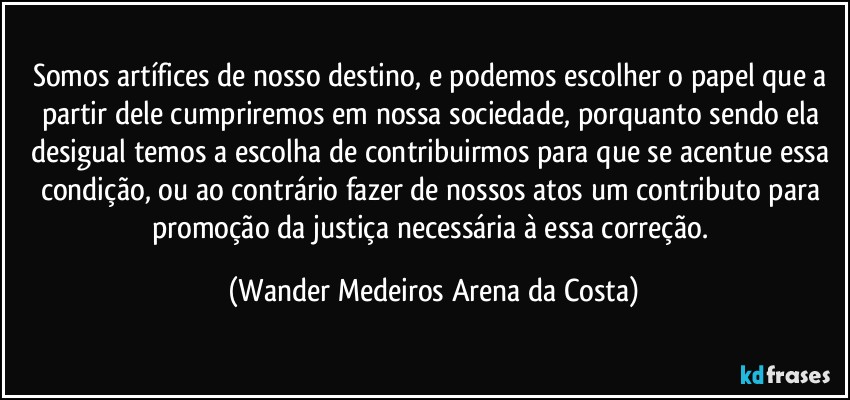 Somos artífices de nosso destino, e podemos escolher o papel que a partir dele cumpriremos em nossa sociedade, porquanto sendo ela desigual temos a escolha de contribuirmos para que se acentue essa condição, ou ao contrário fazer de nossos atos um contributo para promoção da justiça necessária à essa correção. (Wander Medeiros Arena da Costa)