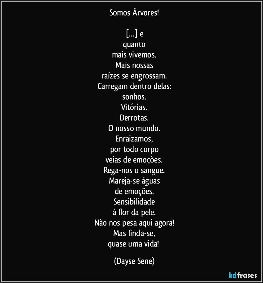 Somos Árvores!

[…] e
quanto
mais vivemos.
Mais nossas
raízes se engrossam.
Carregam dentro delas:
sonhos.
Vitórias.
Derrotas.
O nosso mundo.
Enraizamos,
por todo corpo
veias de emoções.
Rega-nos o sangue.
Mareja-se águas
de emoções.
Sensibilidade
à flor da pele.
Não nos pesa aqui agora!
Mas finda-se,
quase uma vida! (Dayse Sene)