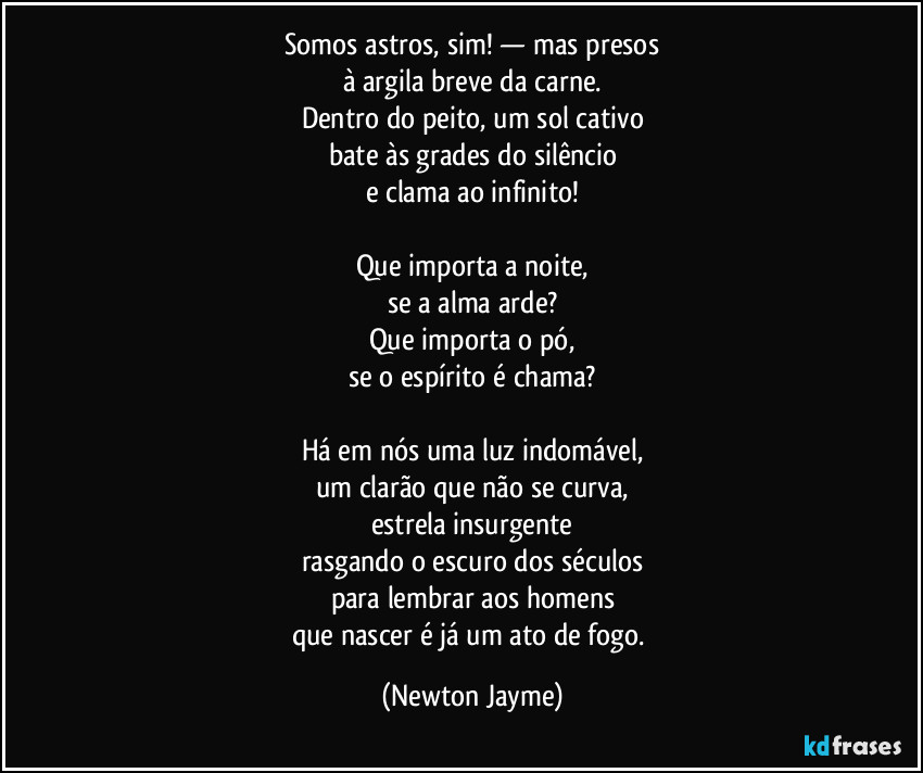 Somos astros, sim! — mas presos
à argila breve da carne.
Dentro do peito, um sol cativo
bate às grades do silêncio
e clama ao infinito!

Que importa a noite,
se a alma arde?
Que importa o pó,
se o espírito é chama?

Há em nós uma luz indomável,
um clarão que não se curva,
estrela insurgente
rasgando o escuro dos séculos
para lembrar aos homens
que nascer é já um ato de fogo. (Newton Jayme)