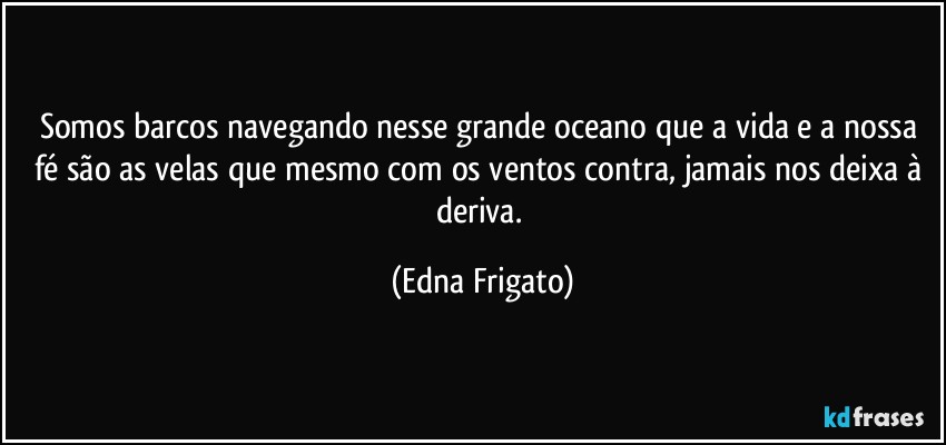 Somos barcos navegando nesse grande oceano que a vida e a nossa fé são as velas que mesmo com os ventos contra, jamais nos deixa à deriva. (Edna Frigato)