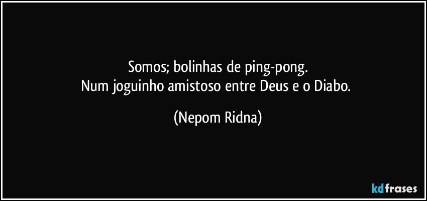 Somos; bolinhas de ping-pong.
Num joguinho amistoso entre Deus e o Diabo. (Nepom Ridna)