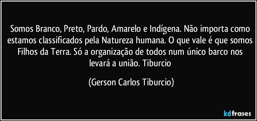 Somos Branco, Preto, Pardo, Amarelo e Indígena. Não importa como estamos classificados pela Natureza humana. O que vale é que somos Filhos da Terra. Só a organização de todos num único barco nos levará a união. Tiburcio (Gerson Carlos Tiburcio)