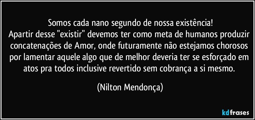 Somos cada nano segundo de nossa existência!
Apartir desse "existir" devemos ter como meta de humanos produzir concatenações de Amor, onde futuramente não estejamos chorosos por lamentar aquele algo que de melhor deveria ter se esforçado em atos pra todos inclusive revertido sem cobrança a si mesmo. (Nilton Mendonça)