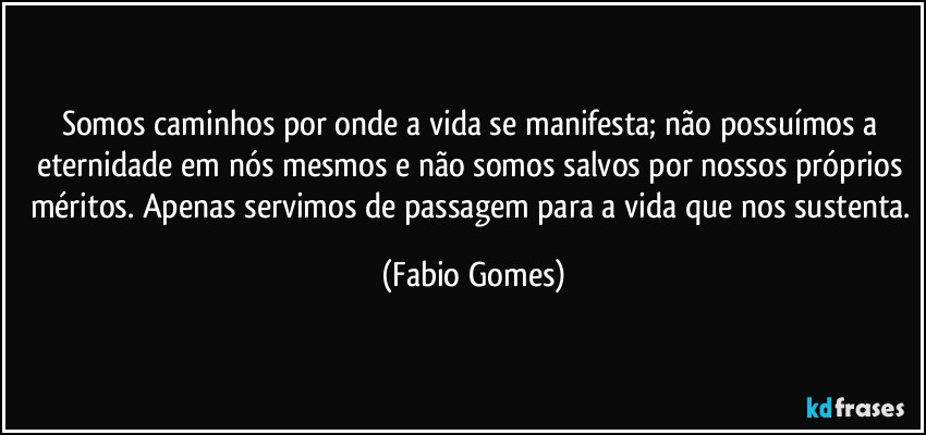 Somos caminhos por onde a vida se manifesta; não possuímos a eternidade em nós mesmos e não somos salvos por nossos próprios méritos. Apenas servimos de passagem para a vida que nos sustenta. (Fabio Gomes)