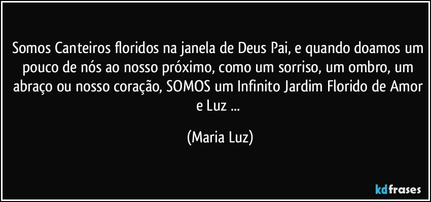 Somos Canteiros floridos na janela de Deus Pai, e quando doamos um pouco de nós ao nosso próximo, como um sorriso, um ombro, um abraço ou nosso coração, SOMOS um Infinito Jardim Florido de Amor e Luz ... (Maria Luz)