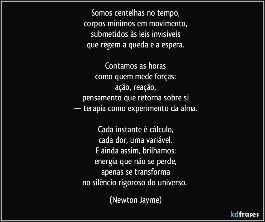Somos centelhas no tempo,
corpos mínimos em movimento,
submetidos às leis invisíveis
que regem a queda e a espera.

Contamos as horas
como quem mede forças:
ação, reação,
pensamento que retorna sobre si
— terapia como experimento da alma.

Cada instante é cálculo,
cada dor, uma variável.
E ainda assim, brilhamos:
energia que não se perde,
apenas se transforma
no silêncio rigoroso do universo. (Newton Jayme)