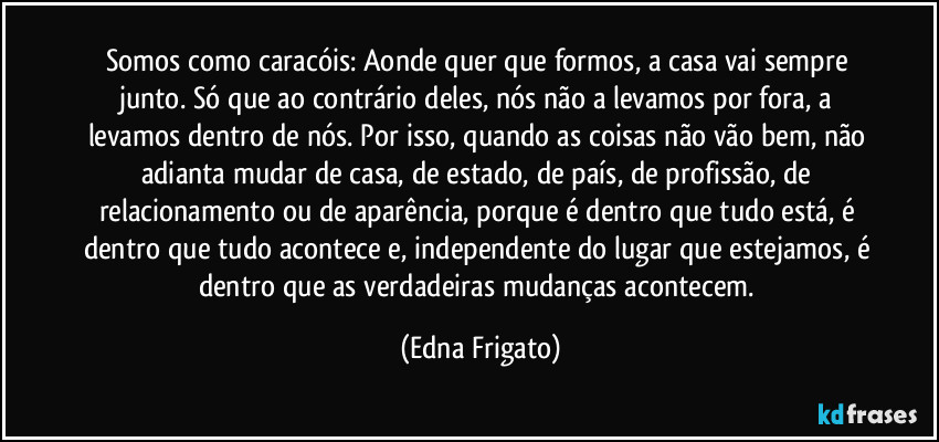 Somos como caracóis: Aonde quer que formos, a casa vai sempre junto. Só que ao contrário deles, nós não a levamos por fora, a levamos dentro de nós. Por isso, quando as coisas não vão bem, não adianta mudar de casa, de estado, de país, de profissão, de relacionamento ou de aparência, porque é dentro que tudo está, é dentro que tudo acontece e, independente do lugar que estejamos, é dentro que as verdadeiras mudanças acontecem. (Edna Frigato)