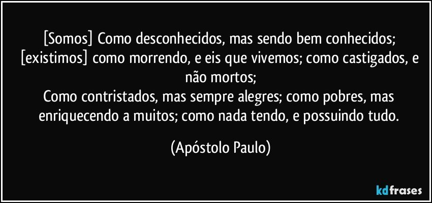 [Somos] Como desconhecidos, mas sendo bem conhecidos; [existimos] como morrendo, e eis que vivemos; como castigados, e não mortos;
Como contristados, mas sempre alegres; como pobres, mas enriquecendo a muitos; como nada tendo, e possuindo tudo. (Apóstolo Paulo)