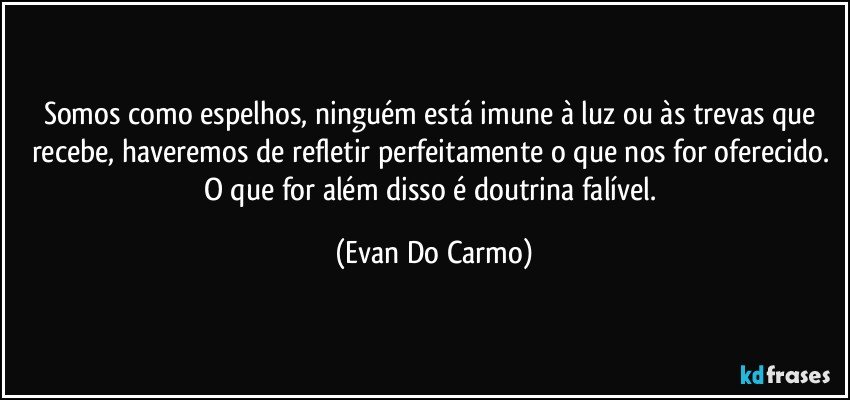 Somos como espelhos, ninguém está imune à luz ou às trevas que recebe, haveremos de refletir perfeitamente o que nos for oferecido. O que for além disso é doutrina falível. (Evan Do Carmo)