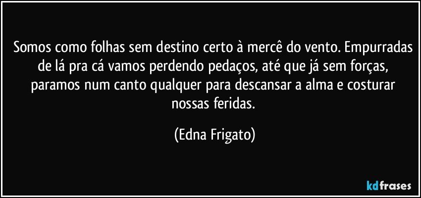 Somos como folhas sem destino certo à mercê do vento. Empurradas de lá pra cá vamos perdendo pedaços, até que já sem forças,  paramos num canto qualquer para descansar a alma e costurar nossas feridas. (Edna Frigato)