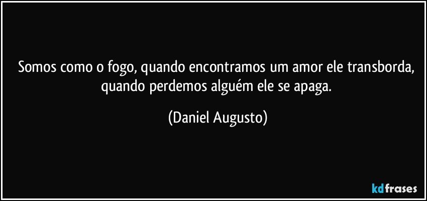 Somos como o fogo, quando encontramos um amor ele transborda, quando perdemos alguém ele se apaga. (Daniel Augusto)