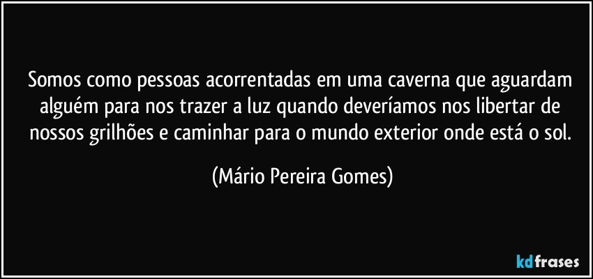 Somos como pessoas acorrentadas em uma caverna que aguardam alguém para nos trazer a luz quando deveríamos nos libertar de nossos grilhões e caminhar para o mundo exterior onde está o sol. (Mário Pereira Gomes)