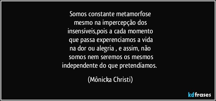 Somos constante metamorfose
mesmo na impercepção dos
insensíveis,pois a cada momento
 que passa experenciamos a vida
na dor ou alegria , e assim, não
 somos nem seremos os mesmos
independente do que pretendíamos. (Mônicka Christi)