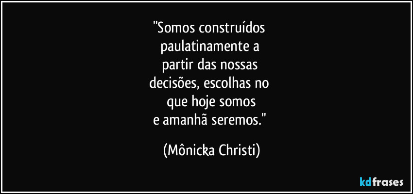 "Somos construídos
paulatinamente a
partir das nossas
decisões, escolhas no
que hoje somos
e amanhã seremos." (Mônicka Christi)