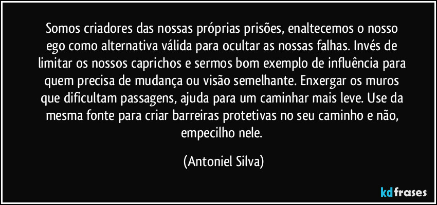 Somos criadores das nossas próprias prisões, enaltecemos o nosso ego como alternativa válida para ocultar as nossas falhas. Invés de limitar os nossos caprichos e sermos bom exemplo de influência para quem precisa de mudança ou visão semelhante. Enxergar os muros que dificultam passagens, ajuda para um caminhar mais leve. Use da mesma fonte para criar barreiras protetivas no seu caminho e não, empecilho nele. (Antoniel Silva)