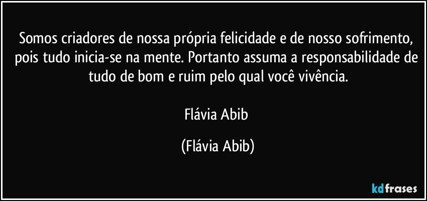 Somos criadores de nossa própria felicidade e de nosso sofrimento, pois tudo inicia-se na mente. Portanto assuma a responsabilidade de tudo de bom e ruim pelo qual você vivência.

Flávia Abib (Flávia Abib)