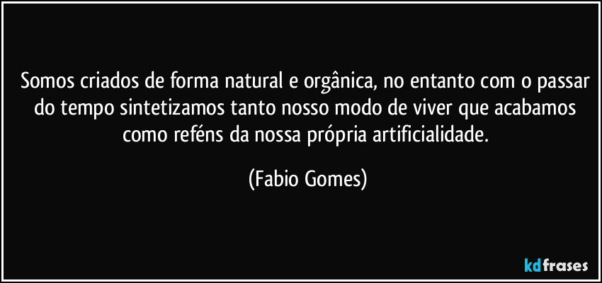 Somos criados de forma natural e orgânica, no entanto com o passar do tempo sintetizamos tanto nosso modo de viver que acabamos como reféns da nossa própria artificialidade. (Fabio Gomes)