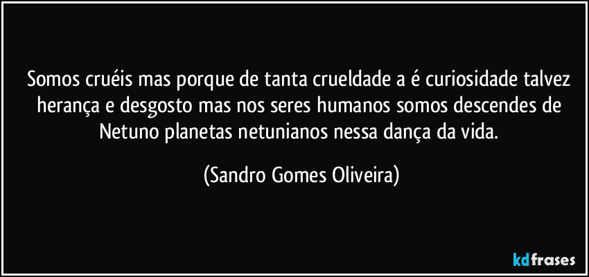 Somos cruéis mas porque de tanta crueldade a é curiosidade talvez herança e desgosto mas nos seres humanos somos descendes de Netuno planetas netunianos nessa dança da vida. (Sandro Gomes Oliveira)