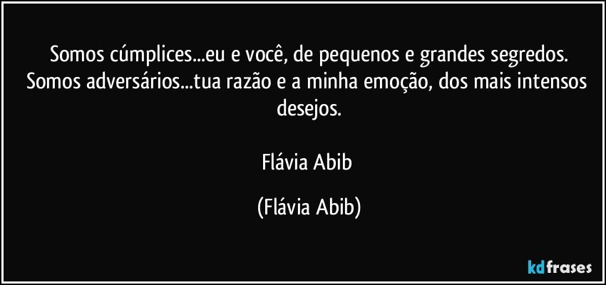 Somos cúmplices...eu e você, de pequenos e grandes segredos.
Somos adversários...tua razão e a minha emoção, dos mais intensos desejos.

Flávia Abib (Flávia Abib)