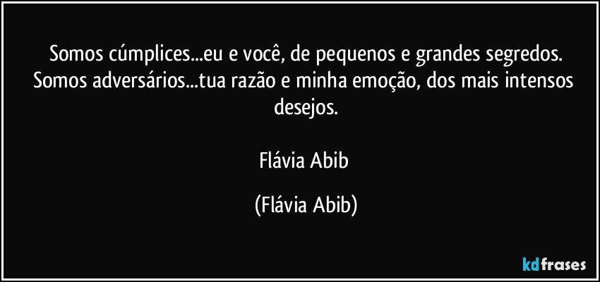 Somos cúmplices...eu e você, de pequenos e grandes segredos.
Somos adversários...tua razão e minha emoção, dos mais intensos desejos.

Flávia Abib (Flávia Abib)