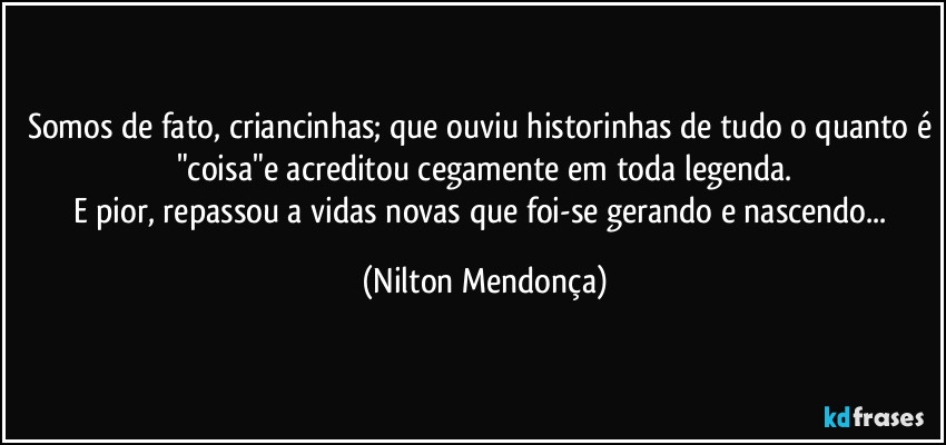 Somos de fato, criancinhas; que ouviu historinhas de tudo o quanto é "coisa"e acreditou cegamente em toda legenda.
E pior, repassou a vidas novas que foi-se gerando e nascendo... (Nilton Mendonça)