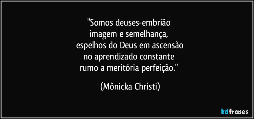 "Somos deuses-embrião 
imagem e semelhança, 
espelhos do Deus em ascensão
no aprendizado constante 
rumo a meritória perfeição." (Mônicka Christi)