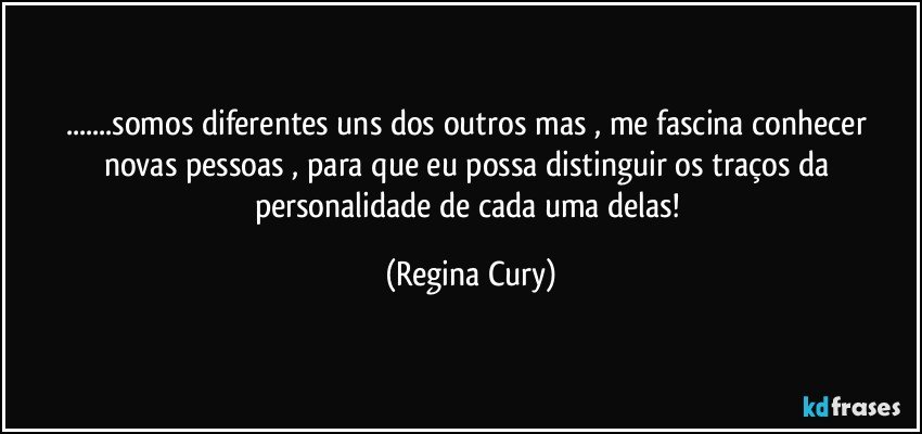 ...somos diferentes uns dos outros mas , me fascina  conhecer novas pessoas , para  que eu possa distinguir os traços da personalidade de cada uma delas! (Regina Cury)