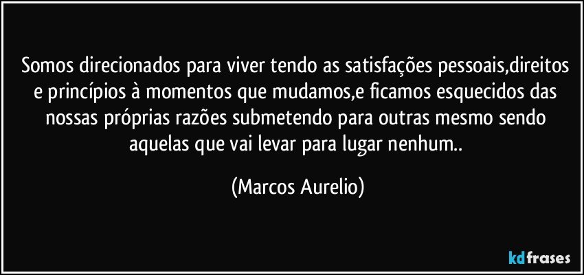 Somos direcionados para viver tendo as satisfações pessoais,direitos e princípios à momentos que mudamos,e ficamos esquecidos das nossas próprias razões submetendo para outras mesmo sendo aquelas que vai levar para lugar nenhum.. (Marcos Aurelio)