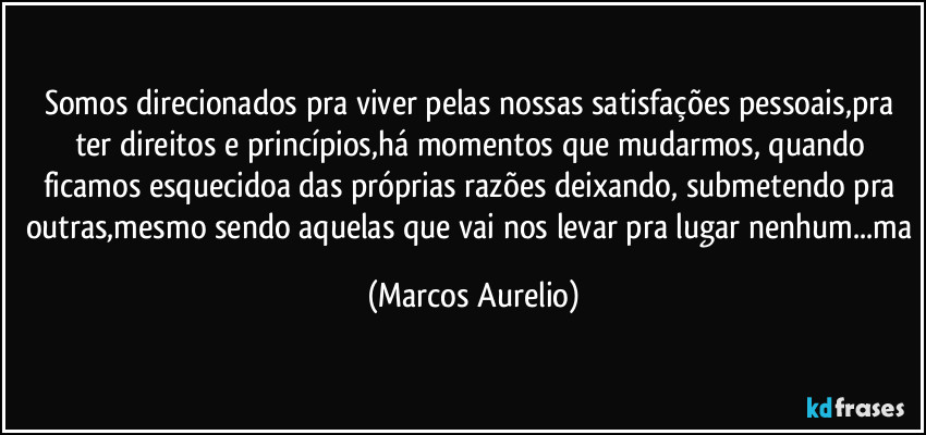 Somos direcionados pra viver pelas nossas satisfações pessoais,pra ter direitos e princípios,há momentos que mudarmos, quando ficamos esquecidoa das próprias razões deixando, submetendo pra outras,mesmo sendo aquelas que vai nos levar pra lugar nenhum...ma (Marcos Aurelio)