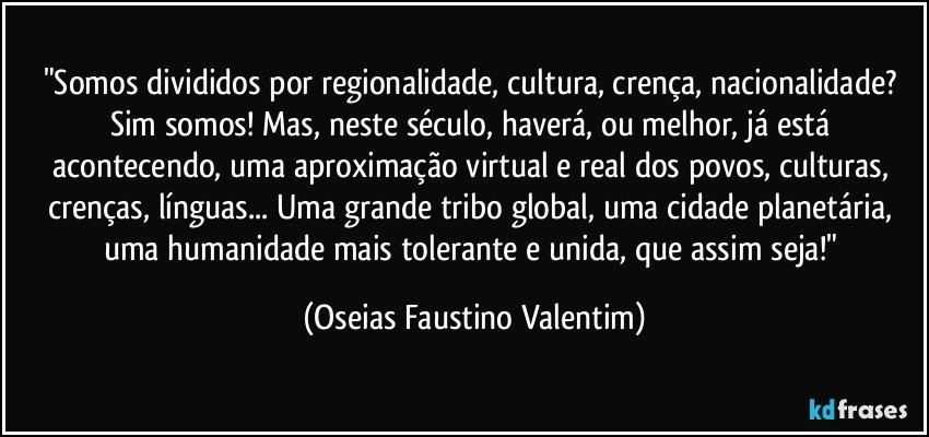 "Somos divididos por regionalidade, cultura, crença, nacionalidade? Sim somos! Mas, neste século, haverá, ou melhor, já está acontecendo, uma aproximação virtual e real dos povos, culturas, crenças, línguas... Uma grande tribo global, uma cidade planetária, uma humanidade mais tolerante e unida, que assim seja!" (Oseias Faustino Valentim)