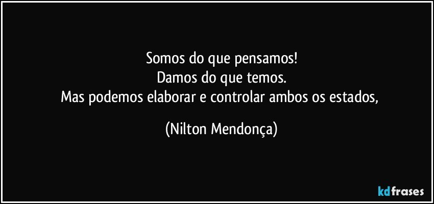 Somos do que pensamos!
Damos do que temos.
Mas podemos elaborar e controlar ambos os estados, (Nilton Mendonça)