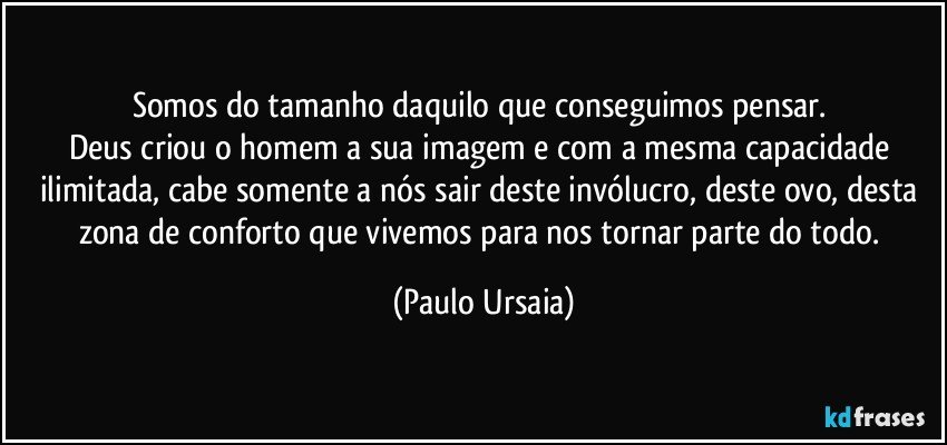 Somos do tamanho daquilo que conseguimos pensar. 
Deus criou o homem a sua imagem e com a mesma capacidade ilimitada, cabe somente a nós sair deste invólucro, deste ovo, desta zona de conforto que vivemos para nos tornar parte do todo. (Paulo Ursaia)