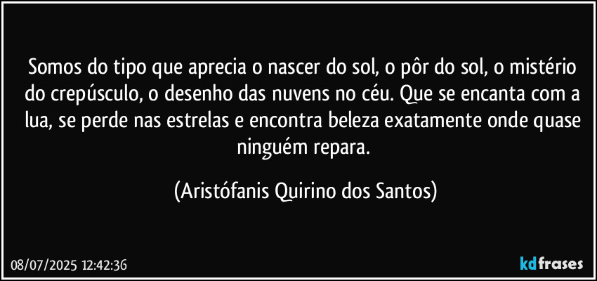 Somos do tipo que aprecia o nascer do sol, o pôr do sol, o mistério do crepúsculo, o desenho das nuvens no céu. Que se encanta com a lua, se perde nas estrelas e encontra beleza exatamente onde quase ninguém repara. (Aristófanis Quirino dos Santos)