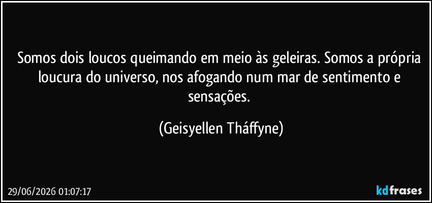 Somos dois loucos queimando em meio às geleiras. Somos a própria loucura do universo, nos afogando num mar de sentimento e sensações. (Geisyellen Tháffyne)